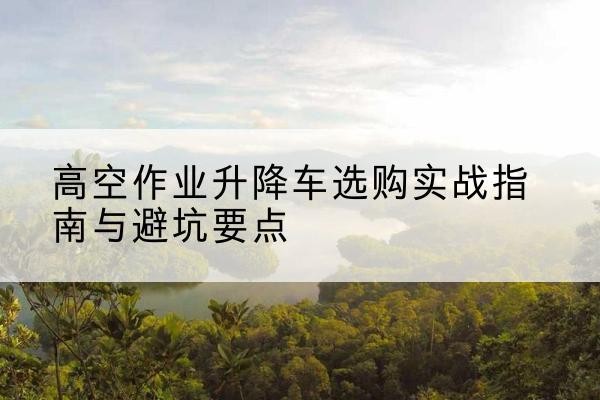 山城升降车怎么选-高空作业升降车选购实战指南与避坑要点