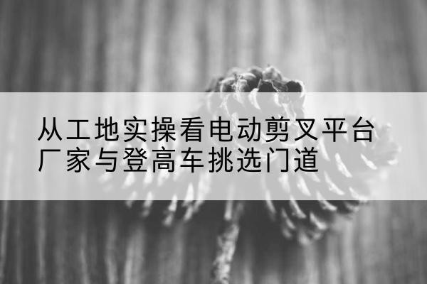 山城电动剪叉升降平台厂家-从工地实操看电动剪叉平台厂家与登高车挑选门道