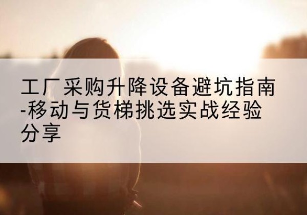 山城移动式升降机怎么选-工厂采购升降设备避坑指南-移动与货梯挑选实战经验分享