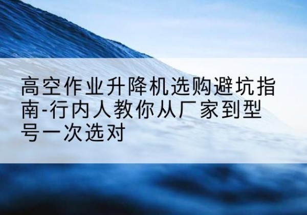 山城升降平台厂家-高空作业升降机选购避坑指南-行内人教你从厂家到型号一次选对