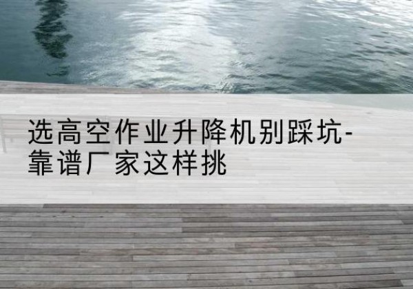 山城剪叉式升降机厂家-选高空作业升降机别踩坑-靠谱厂家这样挑