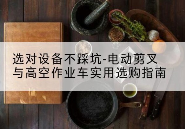 山城电动剪叉升降平台怎么选-选对设备不踩坑-电动剪叉与高空作业车实用选购指南