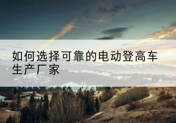 山城电动登高车厂家-如何选择可靠的电动登高车生产厂家
