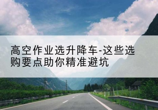 山城升降车厂家-高空作业选升降车-这些选购要点助你*避坑
