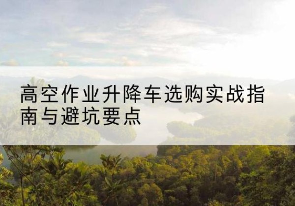 山城升降车怎么选-高空作业升降车选购实战指南与避坑要点