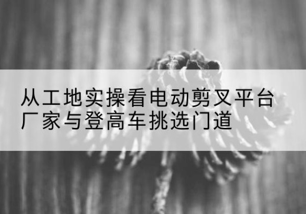 山城电动剪叉升降平台厂家-从工地实操看电动剪叉平台厂家与登高车挑选门道