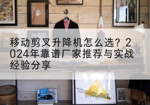 山城升降平台厂家推荐-移动剪叉升降机怎么选？2024年靠谱厂家推荐与实战经验分享